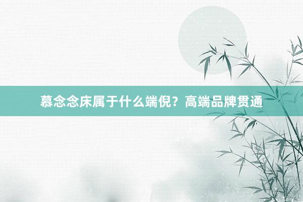 慕念念床属于什么端倪？高端品牌贯通