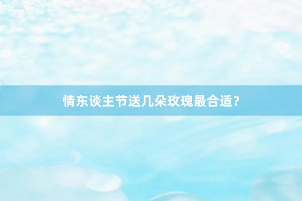 情东谈主节送几朵玫瑰最合适？