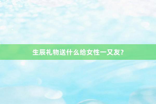 生辰礼物送什么给女性一又友？